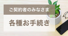 ご契約者のみなさま　各種お手続き