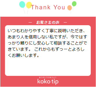 いつもわかりやすく丁寧に説明いただき、あまり人を信用しない私ですが、今ではすっかり頼りにし安心して相談することができています。 これからもずっーとよろしくお願いします。<br />
