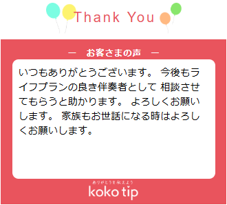 いつもありがとうございます。 今後もライフプランの良き伴奏者として 相談させてもらうと助かります。 よろしくお願いします。 家族もお世話になる時はよろしくお願いします。