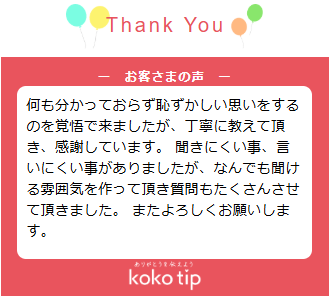 何も分かっておらず恥ずかしい思いをするのを覚悟で来ましたが、丁寧に教えて頂き、感謝しています。 聞きにくい事、言いにくい事がありましたが、なんでも聞ける雰囲気を作って頂き質問もたくさんさせて頂きました。 またよろしくお願いします。
