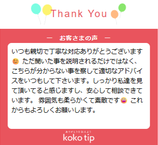 いつも親切で丁寧な対応ありがとうございます😊 ただ聞いた事を説明されるだけではなく、こちらが分からない事を察して適切なアドバイスをいつもして下さいます。しっかり私達を見て頂いてると感じますし、安心して相談できています。 雰囲気も柔らかくて素敵です😀 これからもよろしくお願いします。