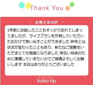 1年前にお話したこともすっかり忘れてしまってましたが、ライフプランを共有していただいたおかげで思い出すことができました 昨年とは状況が変わったこともあり、新たなご提案をいただきとても勉強になりました 明るい将来のために準備していきたいのでご指導よろしくお願いします 本日はありがとうございました