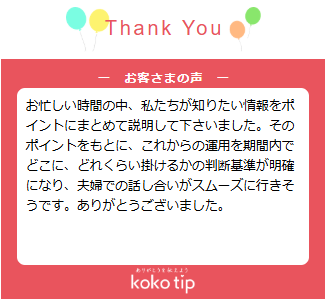 お忙しい時間の中、私たちが知りたい情報をポイントにまとめて説明して下さいました。そのポイントをもとに、これからの運用を期間内でどこに、どれくらい掛けるかの判断基準が明確になり、夫婦での話し合いがスムーズに行きそうです。ありがとうございました。