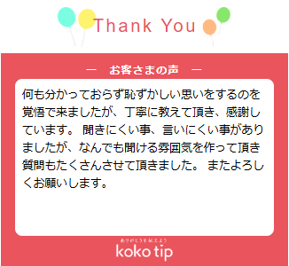 何も分かっておらず恥ずかしい思いをするのを覚悟で来ましたが、丁寧に教えて頂き、感謝しています。 聞きにくい事、言いにくい事がありましたが、なんでも聞ける雰囲気を作って頂き質問もたくさんさせて頂きました。 またよろしくお願いします。