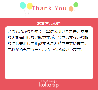 いつもわかりやすく丁寧に説明いただき、あまり人を信用しない私ですが、今ではすっかり頼りにし安心して相談することができています。 これからもずっーとよろしくお願いします。
