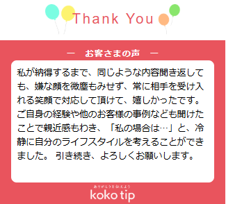 私が納得するまで、同じような内容聞き返しても、嫌な顔を微塵もみせず、常に相手を受け入れる笑顔で対応して頂けて、嬉しかったです。 ご自身の経験や他のお客様の事例なども聞けたことで親近感もわき、「私の場合は…」と、冷静に自分のライフスタイルを考えることができました。 引き続き、よろしくお願いします。