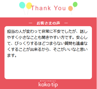 担当の人が変わって非常に不安でしたが、話しやすく小さなことも聞きやすい方です。安心して、びっくりするほどつまらない質問も遠慮なくすることが出来るから、そこがいいなと思います。