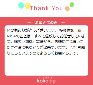 いつもありがとうございます。 投資信託、新NISAのことは、すべて信頼してお任せしています。幅広い知識と実績から、的確にご指導いただき生活にもゆとりが出来ています。 今年も頼りにしていますのでよろしくお願いします。