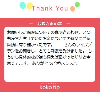 お願いした保険についての説明とあわせ、いつも漠然と考えていたお金についての疑問にご返答頂け有り難かったです。 〇〇さんのライフプランをお聞きし、とても刺激を受けました。 もう少し具体的なお話も伺えば良かったかなと今思ってます。 ありがとうございました。